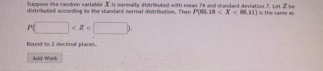 Suppose the random variable X is normally distributed with mean 74 and standard deviation 7. Let Z be
distributed according to the standard normal distribution. Then P(65.18 < X < 86.11) is the same as
P(
< Z <
Round to 2 decimal places.
Add Work
