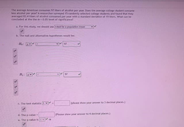 The average American consumes 97 liters of alcohol per year. Does the average college student consume
less alcohol per year? A researcher surveyed 15 randomly selected college students and found that they
averaged 83.4 liters of alcohol consumed per year with a standard deviation of 19 liters. What can be
concluded at the the a - 0.05 level of significance?
a. For this study, we should use 1-test for a population mean
b. The null and alternative hypotheses would be:
Ho: v
97
of
H: H E
97
of
of
c. The test statistic t v-
(please show your answer to 3 decimal places.)
of
d. The p value-
(Please show your answer to 4 decimal places.)
e. The p-value is
