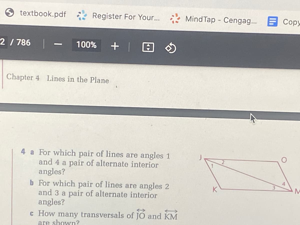 textbook.pdf
Register For Your...
Mind Tap - Cengag...
E Copy
2/ 786
100%
Chapter 4 Lines in the Plane
4 a For which pair of lines are angles 1
and 4 a pair of alternate interior
angles?
b For which pair of lines are angles 2
and 3 a pair of alternate interior
angles?
4.
3.
K
c How many transversals of JO and KM
are shown?
