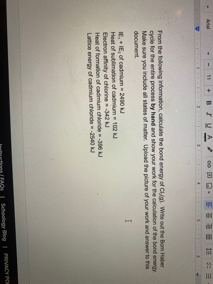 三
ilıl
III
II
iii
BIUA
Arial
11
+
三
2 . 3
5
From the following information, calculate the bond energy of Cl2(g). Write out the Born Haber
cycle for the entire process by hand and show your work for the calculation of the bond energy.
Make sure you include all states of matter. Upload the picture of your work and answer to this
document.
IE, + IE, of cadmium = 2490 kJ
Heat of sublimation of cadmium = 102 kJ
Electron affinity of chlorine = -342 kJ
Heat of formation of cadmium chloride = -396 kJ
Lattice energy of cadmium chloride = -2540 kJ
( FAQS | Schoology Blog | PRIVACY POI
