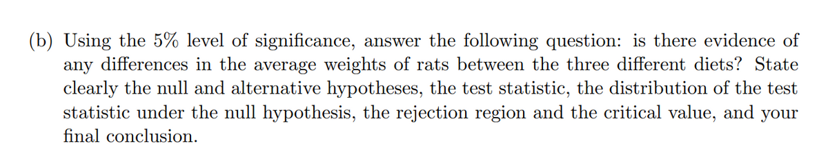 (b) Using the 5% level of significance, answer the following question: is there evidence of
any differences in the average weights of rats between the three different diets? State
clearly the null and alternative hypotheses, the test statistic, the distribution of the test
statistic under the null hypothesis, the rejection region and the critical value, and
final conclusion.
your
