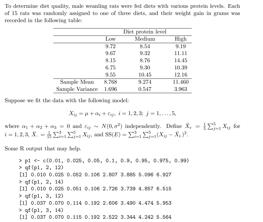 To determine diet quality, male weanling rats were fed diets with various protein levels. Each
of 15 rats was randomly assigned to one of three diets, and their weight gain in grams was
recorded in the following table:
Diet protein level
Medium
Low
High
9.72
8.54
9.19
9.67
9.32
11.11
8.15
8.76
14.45
6.75
9.30
10.39
9.55
10.45
12.16
Sample Mean
Sample Variance 1.696
8.768
9.274
11.460
0.547
3.963
Suppose we fit the data with the following model:
Xij = µ+a; + Eij, i = 1, 2, 3; j= 1,., 5,
N(0, o²) independently. Define X;.
i = 1,2, 3, X. = 1=1 Xij, and SS(E) = E-1E=1(Xij – X;.)².
E- Xij for
where a1 + a2 + az =
0 and
Eij
Some R output that may help.
> p1 <- c(0.01, 0.025, 0.05, 0.1, 0.9, 0.95, 0.975, 0.99)
> qf (p1, 2, 12)
[1] 0.010 0.025 0.052 0.106 2.807 3.885 5.096 6.927
> qf (p1, 2, 14)
[1] 0.010 0.025 0.051 O.106 2.726 3.739 4.857 6.515
> qf (p1, 3, 12)
[1] 0.037 0.070 0.114 O.192 2.606 3.490 4.474 5.953
> qf (p1, 3, 14)
[1] 0.037 0.070 0.115 0.192 2.522 3.344 4.242 5.564
