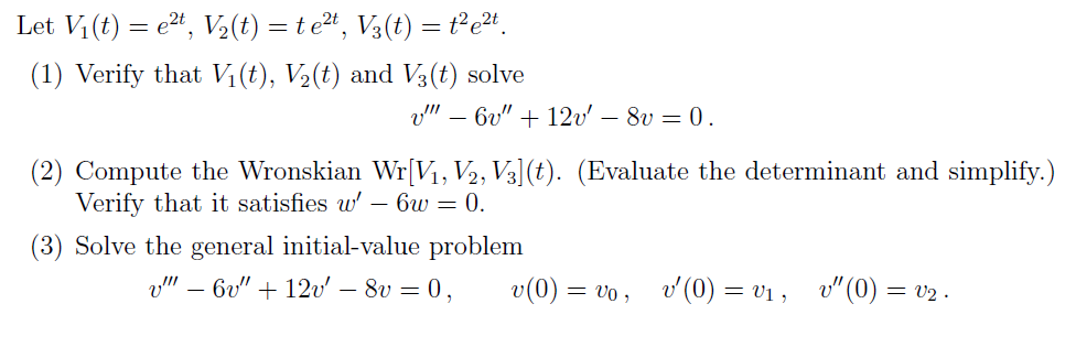 Let Vi (t) = e2", V½(t) = t e2t, V3(t) = t²e2+.
(1) Verify that V1(t), V½(t) and V3(t) solve
v" – 6v" + 12v' – 8v = 0.
(2) Compute the Wronskian Wr[V1, V2, V3](t). (Evaluate the determinant and simplify.)
Verify that it satisfies w' – 6w = 0.
-
(3) Solve the general initial-value problem
v" – 6v" + 12v' – 8v = 0,
= vo , v(0) = v1 , v"(0) = v2 .
