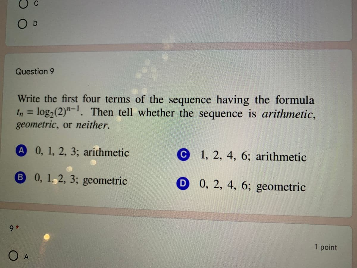 C
O D
Question 9
Write the first four terms of the sequence having the formula
tn = log,(2)"-1. Then tell whether the sequence is arithmetic,
geometric, or neither.
%3D
A 0, 1, 2, 3; arithmetic
C 1, 2, 4, 6; arithmetic
B 0, 1,2, 3; geometric
D 0, 2, 4, 6; geometric
*6*
9.
1 point
O A
