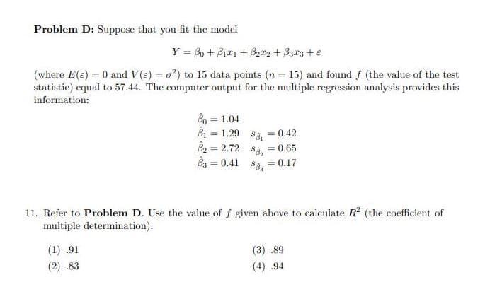 Problem D: Suppose that you fit the model
Y = 30 + Bizı + Br2 + Barz +e
(where E(e) = 0 and V(e) = o?) to 15 data points (n = 15) and found f (the value of the test
statistic) equal to 57.44. The computer output for the multiple regression analysis provides this
information:
B = 1.04
B = 1.29
B2 = 2.72 s3, =0.65
Ba = 0.41
= 0.42
0.17
%3D
11. Refer to Problem D. Use the value of f given above to calculate R (the coefficient of
multiple determination).
(1) .91
(3) .89
(2) .83
(4) .94
