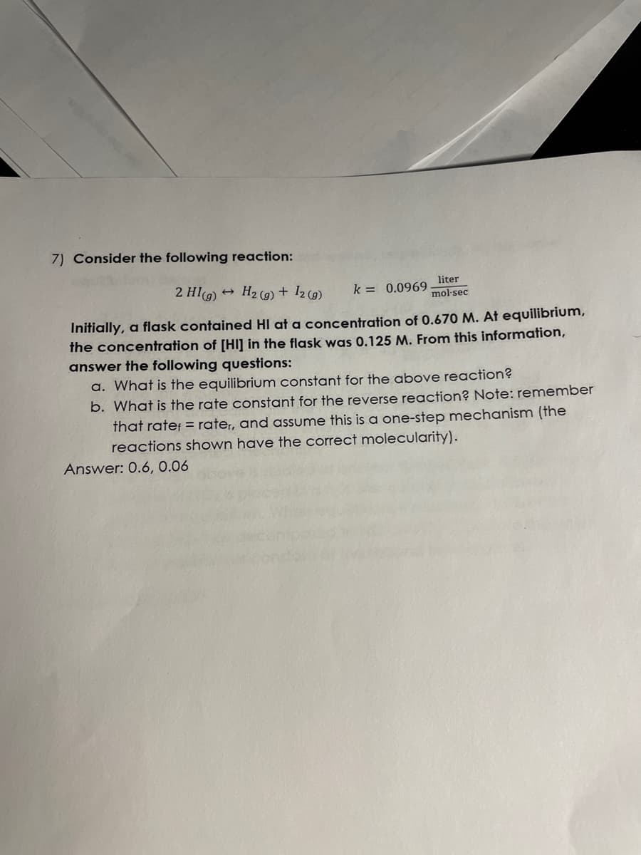 7) Consider the following reaction:
liter
mol-sec
2 HI(g) → H₂(g) + 12 (g)
k = 0.0969.
Initially, a flask contained HI at a concentration of 0.670 M. At equilibrium,
the concentration of [HI] in the flask was 0.125 M. From this information,
answer the following questions:
a. What is the equilibrium constant for the above reaction?
b. What is the rate constant for the reverse reaction? Note: remember
that rate= rater, and assume this is a one-step mechanism (the
reactions shown have the correct molecularity).
Answer: 0.6, 0.06