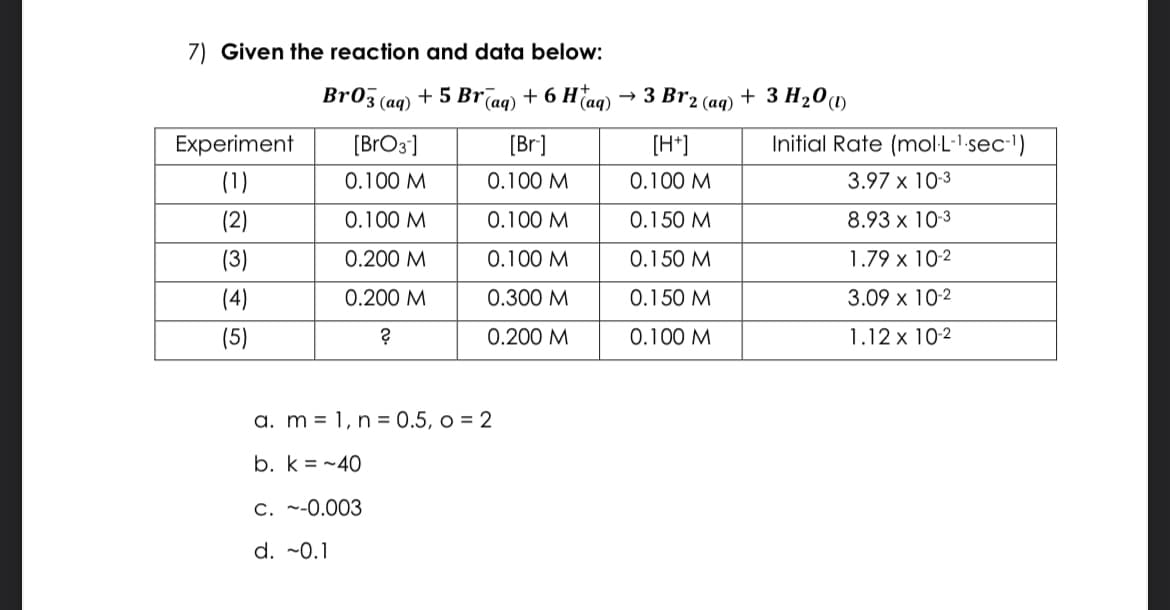 7) Given the reaction and data below:
+ 5 Br(aq) + 6 H(aq)
Experiment
(1)
(2)
(3)
(4)
(5)
Br03 (aq)
[BrO3]
0.100 M
0.100 M
0.200 M
0.200 M
?
[Br.]
0.100 M
0.100 M
0.100 M
0.300 M
0.200 M
a. m 1, n = 0.5, o = 2
b. k=-40
c. ~-0.003
d. ~0.1
→ 3 Br2 (aq)
[H+]
0.100 M
0.150 M
0.150 M
0.150 M
0.100 M
+ 3 H₂0 (1)
Initial Rate (mol-L-¹.sec-¹)
3.97 x 10-3
8.93 x 10-3
1.79 x 10-2
3.09 x 10-2
1.12 x 10-2