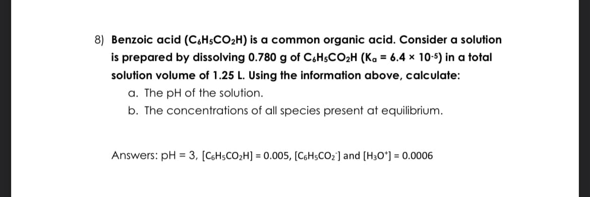 8) Benzoic acid (C6H5CO₂H) is a common organic acid. Consider a solution
is prepared by dissolving 0.780 g of C6H5CO₂H (Ka = 6.4 x 10-5) in a total
solution volume of 1.25 L. Using the information above, calculate:
a. The pH of the solution.
b. The concentrations of all species present at equilibrium.
Answers: pH = 3, [C6H5CO₂H] = 0.005, [C6H5CO₂] and [H3O+] = 0.0006