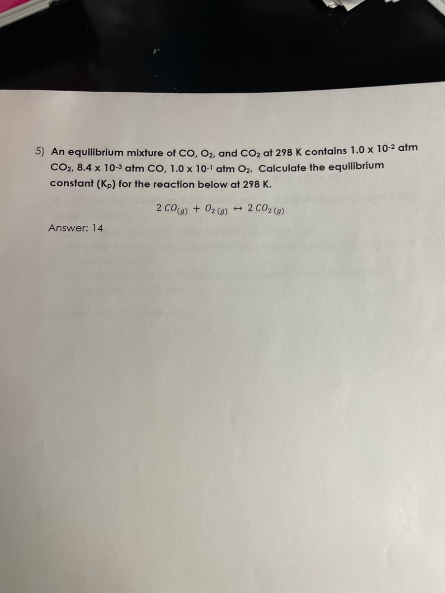 5) An equilibrium mixture of CO, O2, and CO₂ at 298 K contains 1.0 x 10-² atm
CO2, 8.4 x 10-3 atm CO, 1.0 x 10-1 atm O2. Calculate the equilibrium
constant (Kp) for the reaction below at 298 K.
2 CO(g) + O2(g)
Answer: 14
→
2 CO2 (g)