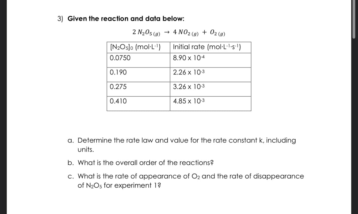 3) Given the reaction and data below:
2 N₂05 (9)
[N₂O5]0 (mol.L-¹)
0.0750
0.190
0.275
0.410
4 NO2 (g) + O2(g)
Initial rate (mol-L-¹-s-¹)
8.90 x 10-4
2.26 x 10-3
3.26 x 10-3
4.85 x 10-3
a. Determine the rate law and value for the rate constant k, including
units.
b. What is the overall order of the reactions?
c. What is the rate of appearance of O₂ and the rate of disappearance
of N₂O5 for experiment 1?