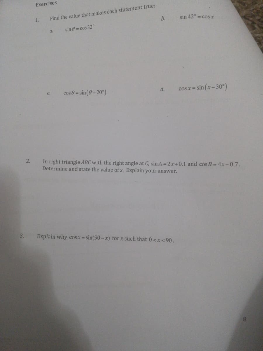 Exercises
Find the value that makes each statement true:
b.
1.
sin 42° = cosx
a.
sin 0 = cos 32°
cos 0= sin (0+20°)
sin (x-30°)
C.
d.
cos x =
In right triangle ABC with the right angle at C, sin A = 2x+0.1 and cos B = 4x-0.7.
Determine and state the value of x. Explain your answer.
3.
Explain why cos.x sin(90- x) for x such that 0<x<90.
2.
