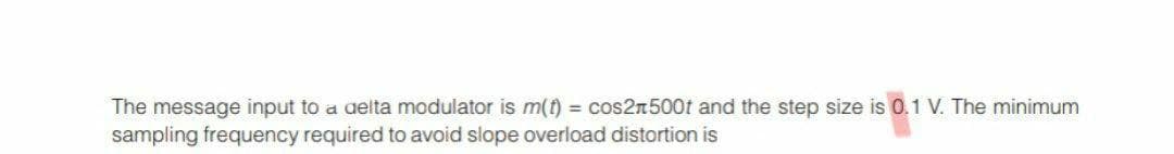 The message input to a aelta modulator is m(t) = cos2n500t and the step size is 0.1 V. The minimum
sampling frequency required to avoid slope overload distortion is
%3D
