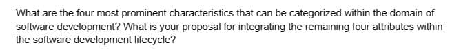 What are the four most prominent characteristics that can be categorized within the domain of
software development? What is your proposal for integrating the remaining four attributes within
the software development lifecycle?
