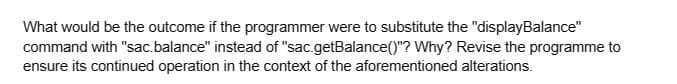 What would be the outcome if the programmer were to substitute the "displayBalance"
command with "sac.balance" instead of "sac.getBalance()"? Why? Revise the programme to
ensure its continued operation in the context of the aforementioned alterations.