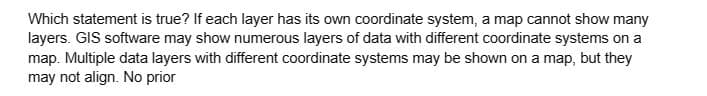 Which statement is true? If each layer has its own coordinate system, a map cannot show many
layers. GIS software may show numerous layers of data with different coordinate systems on a
map. Multiple data layers with different coordinate systems may be shown on a map, but they
may not align. No prior