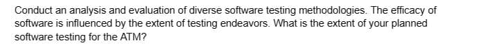 Conduct an analysis and evaluation of diverse software testing methodologies. The efficacy of
software is influenced by the extent of testing endeavors. What is the extent of your planned
software testing for the ATM?