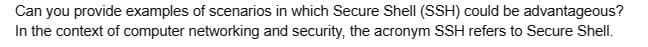 Can you provide examples of scenarios in which Secure Shell (SSH) could be advantageous?
In the context of computer networking and security, the acronym SSH refers to Secure Shell.