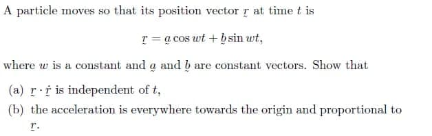 A particle moves so that its position vector r at time t is
r = a cos wt + bsin wt,
where w is a constant and a and b are constant vectors. Show that
(a) r i is independent of t,
(b) the acceleration is everywhere towards the origin and proportional to
r.
