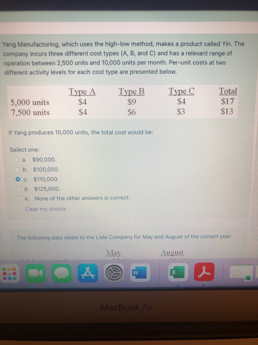 Yang Manufacturing, which uses the high-low method, makes a product called Yin. The
company incurs three different cost types (A, B, and C) and has a relevant range of
operation between 2,500 units and 10,000 units per month. Per-unit costs at two
different activity levels for each cost type are presented below.
5,000 units
7,500 units
Туре А
$4
Туре В
$9
$6
Туре С
$4
Total
$17
$4
$3
$13
If Yang produces 10,000 units, the total cost would be:
Select one:
O a. $90,000.
b. $100,000.
O c. $110,000.
O d. $125,000.
O e. None of the other answers is correct.
Clear my choice
The following data relate to the Lisle Company for May and August of the current year:
May
August
MacBook Air
