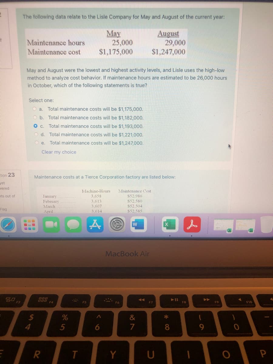 The following data relate to the Lisle Company for May and August of the current year:
May
25,000
$1,175,000
August
29,000
$1,247,000
Maintenance hours
Maintenance cost
May and August were the lowest and highest activity levels, and Lisle uses the high-low
method to analyze cost behavior. If maintenance hours are estimated to be 26,000 hours
in October, which of the following statements is true?
Select one:
O a.
Total maintenance costs will be $1,175,000.
O b. Total maintenance costs will be $1,182,000.
Oc.
Total maintenance costs will be $1,193,000.
O d. Total maintenance costs will be $1,221,000.
e.
Total maintenance costs will be $1,247,000.
Clear my choice
tion 23
Maintenance costs at a Tierce Corporation factory are listed below:
yet
vered
Machine-Hours
3,658
Maintenance Cost
$52,986
nts out of
January
February
3,613
$52,580
3,607
3,614
March
$52,504
Flag
April
S52,585
w
MacBook Air
20
>>
F4
F5
F6
F7
F8
F9
F10
%
&
4.
7
8
9.
Y
U
R.
