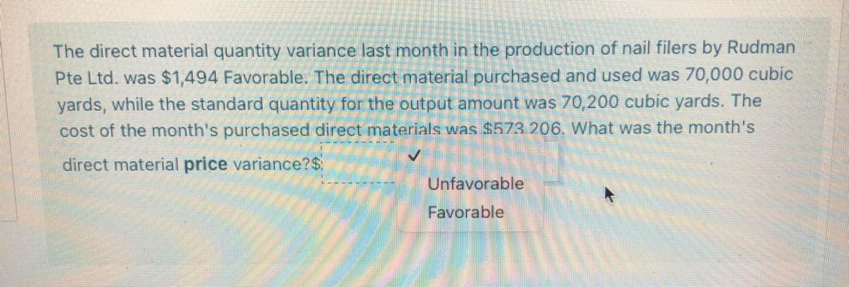 **Understanding Direct Material Price Variance**

**Scenario:**

Last month, the direct material quantity variance in the production of nail filers by Rudman Pte Ltd. was $1,494 favorable. Here are the details:

1. **Direct Material Purchased and Used:** 70,000 cubic yards
2. **Standard Quantity for the Output Amount:** 70,200 cubic yards
3. **Cost of Purchased Direct Materials:** $573,206

**Question:**

What was the month’s direct material price variance?

**Steps to Solve:**

1. Calculate the standard cost of the actual quantity purchased.
2. Determine the actual cost of the purchased materials.
3. Find the price variance by comparing these two amounts.

**Formulas:**

- **Direct Material Price Variance** = (Actual Quantity Purchased * Standard Price) - Actual Cost
- If the variance is negative, it is unfavorable. If positive, it is favorable.

**Given:**

1. Standard Cost: Not given directly, needs to be derived.
2. Actual Quantity Purchased: 70,000 cubic yards
3. Actual Cost: $573,206
4. Quantity Variance Favorable: $1,494

**Solution:**

1. Establish the Standard Cost.
2. Calculate the total cost if the standard price was used for the actual quantity.
3. Calculate the variance by comparing with actual cost.

Then, determine if the variance is favorable or unfavorable based on the sign of the result.

**User Response Options:**

- Screens indicate a choice between "Unfavorable" or "Favorable".
- The correct box should ideally be '<input-answer-here> Favorable'.

End result and validation on the educational website should acknowledge the method and walk-through approach, ensuring the learner understands each segment of the variable calculations.