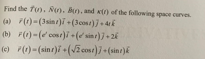 Find the T(t), Ñ(t), B(t), and k(t) of the following space curves.
(a) F(t)=(3 sint)i + (3 cost)j +4tk
(b) F(t)=(e' cost)i + (e' sint)j +2k
(c) F(t)=(sint)i + (√2 cost)j + (sint)k