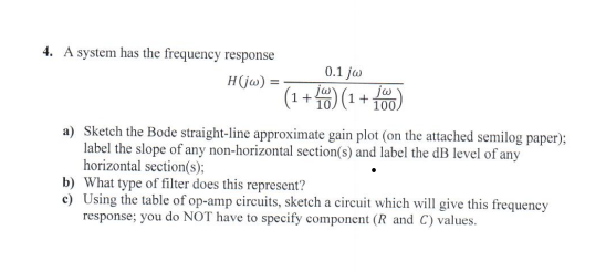 4. A system has the frequency response
H(jw):
0.1 jw
jar
+ (1+
10.
iw
a) Sketch the Bode straight-line approximate gain plot (on the attached semilog paper);
label the slope of any non-horizontal section(s) and label the dB level of any
horizontal section(s);
b) What type of filter does this represent?
c) Using the table of op-amp circuits, sketch a circuit which will give this frequency
response; you do NOT have to specify component (R and C) values.