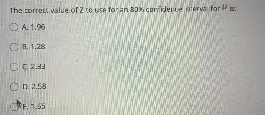 The correct value of Z to use for an 80% confidence interval for is:
O A. 1.96
O B. 1.28
O C. 2.33
O D. 2.58
E. 1.65
