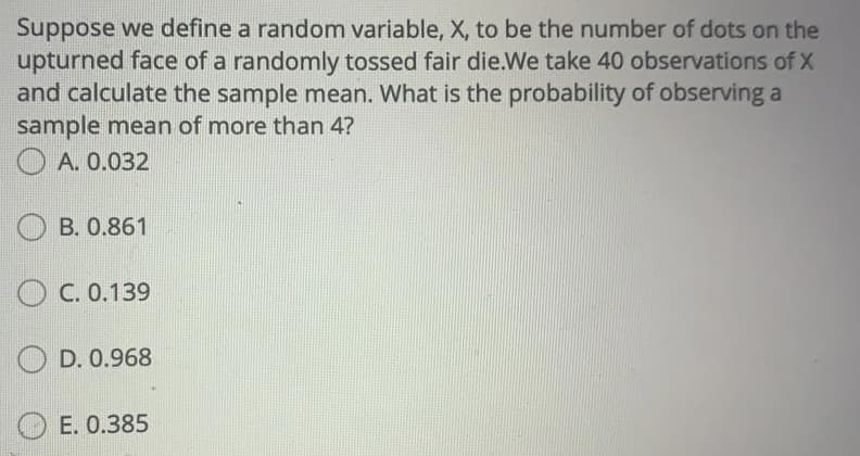 Suppose we define a random variable, X, to be the number of dots on the
upturned face of a randomly tossed fair die.We take 40 observations of X
and calculate the sample mean. What is the probability of observing a
sample mean of more than 4?
O A. 0.032
B. 0.861
O C. 0.139
D. 0.968
Е. О.385
