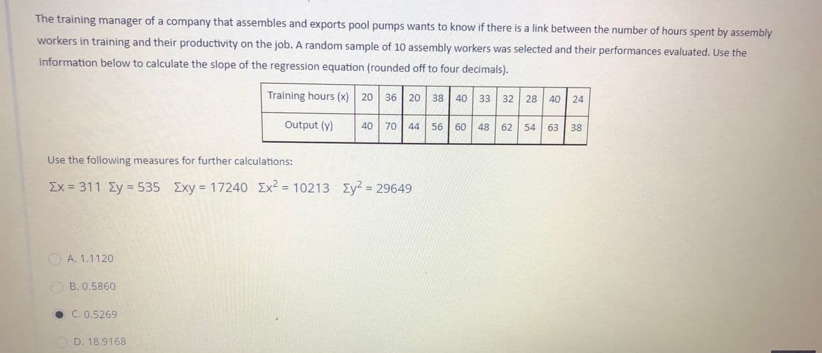 The training manager of a company that assembles and exports pool pumps wants to know if there is a link between the number of hours spent by assembly
workers in training and their productivity on the job. A random sample of 10 assembly workers was selected and their performances evaluated. Use the
information below to calculate the slope of the regression equation (rounded off to four decimals).
Training hours (x)
20
36
20
38
40
33
32
28
40
24
Output (y)
40
70
44
56
60
48
62
54
63
38
Use the following measures for further calculations:
Ex 311 Zy = 535 Exy 17240
Ex² = 10213
Ey² = 29649
%D
%3D
%3D
A. 1.1120
B. 0.5860
• C. 0.5269
D. 18.9168
