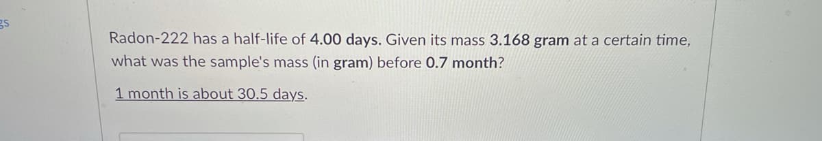 gs
Radon-222 has a half-life of 4.00 days. Given its mass 3.168 gram at a certain time,
what was the sample's mass (in gram) before 0.7 month?
1 month is about 30.5 days.
