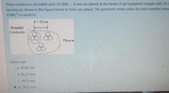 Three conductors (bundles) each of GMR, = 6 mm are placed at the heads of an equilateral triangle with 10 c
spacing (as shown in the figure below) to form one phase. The geometric mean radius for each bundled phas
(GMR) is equal to:
d-10 cm
Stranded
Conductor
Phase a
Select one
Ca.36.84 mm
Cb4121 mn
Oc 3420 mm
d 39.15 mm
