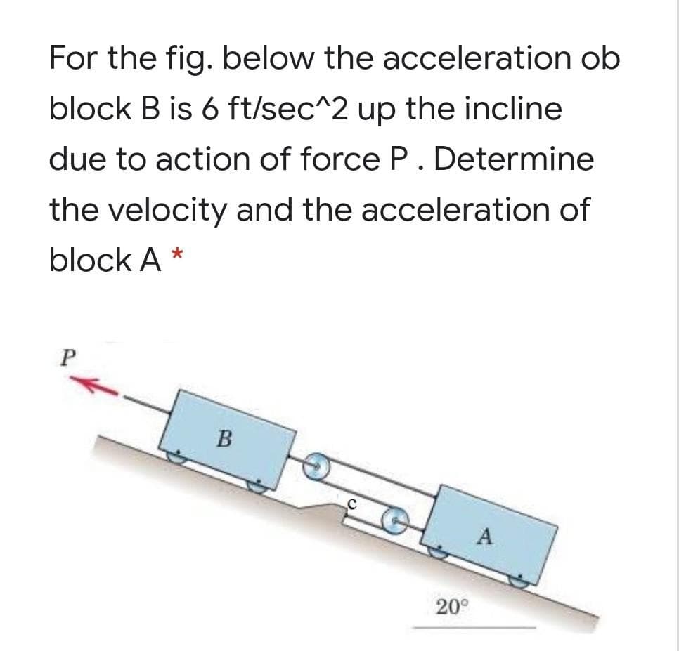 For the fig. below the acceleration ob
block B is 6 ft/sec^2 up the incline
due to action of force P. Determine
the velocity and the acceleration of
block A *
B
A
20°
