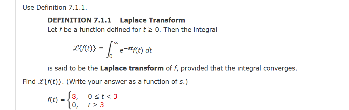 Use Definition 7.1.1.
DEFINIΤION 7.1.1
Let f be a function defined for t 2 0. Then the integral
Laplace Transform
L{Mt)} = |"
e-stf(t) dt
is said to be the Laplace transform of f, provided that the integral converges.
Find L{f(t)}. (Write your answer as a function of s.)
J8,
0 st< 3
f(t) =
0,
t2 3
