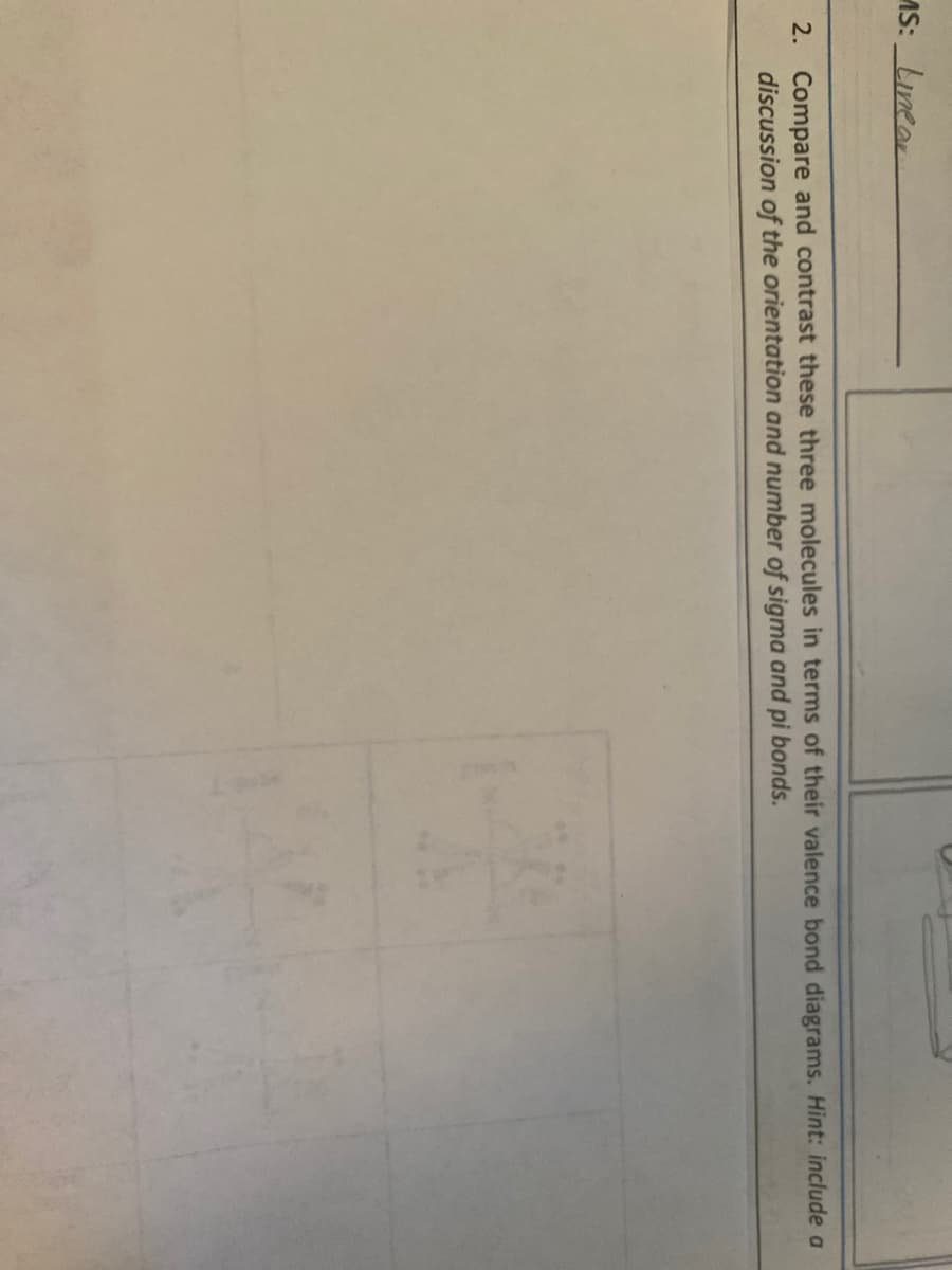 AS: Linear
2. Compare and contrast these three molecules in terms of their valence bond diagrams. Hint: include a
discussion of the orientation and number of sigma and pi bonds.
