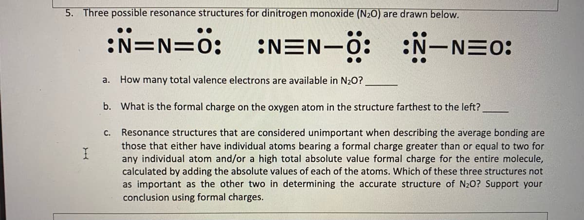 5. Three possible resonance structures for dinitrogen monoxide (N20) are drawn below.
:N=N=ö:
EN:
:NEN-
-0: :N-NE0:
a. How many total valence electrons are available in N20?
b. What is the formal charge on the oxygen atom in the structure farthest to the left?
Resonance structures that are considered unimportant when describing the average bonding are
those that either have individual atoms bearing a formal charge greater than or equal to two for
any individual atom and/or a high total absolute value formal charge for the entire molecule,
calculated by adding the absolute values of each of the atoms. Which of these three structures not
as important as the other two in determining the accurate structure of N20? Support your
conclusion using formal charges.
С.
