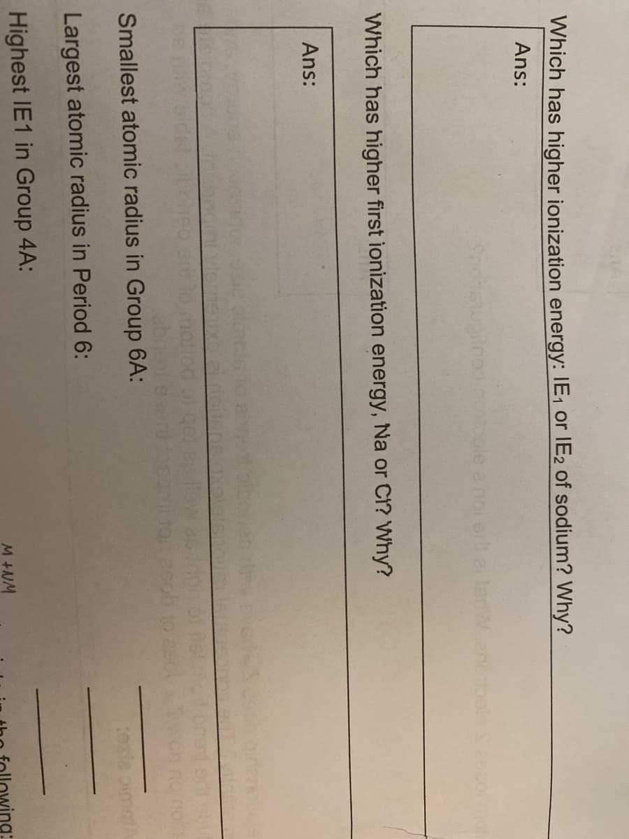 Which has higher ionization energy: IE, Oor IE2 of sodium? Why?
Ans:
Snonsupinoo notoale a noi er ai lenWenotoels Sea
Which has higher first ionization energy, Na or C1? Why?
Ans:
ebi
Smallest atomic radius in Group 6A:
Largest atomic radius in Period 6:
Highest IE1 in Group 4A:
M +NM
ving:
