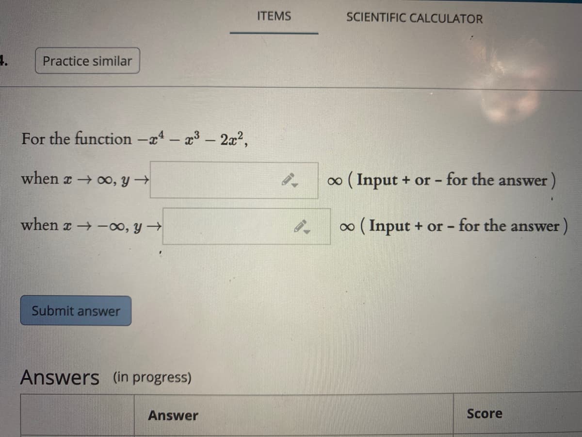 ITEMS
SCIENTIFIC CALCULATOR
Practice similar
For the function –x4 – a3 - 2x²,
when x oo, y →
o ( Input + or - for the answer)
when x -00, y →
0 ( Input + or - for the answer )
Submit answer
Answers (in progress)
Answer
Score
