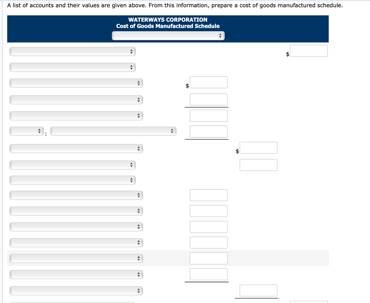 A list of accounts and their values are given above. From this information, prepare a cost of goods manufactured schedule.
WATERWAYS CORPORATION
Cost of Goods Manufactured Schedule
$
%24
