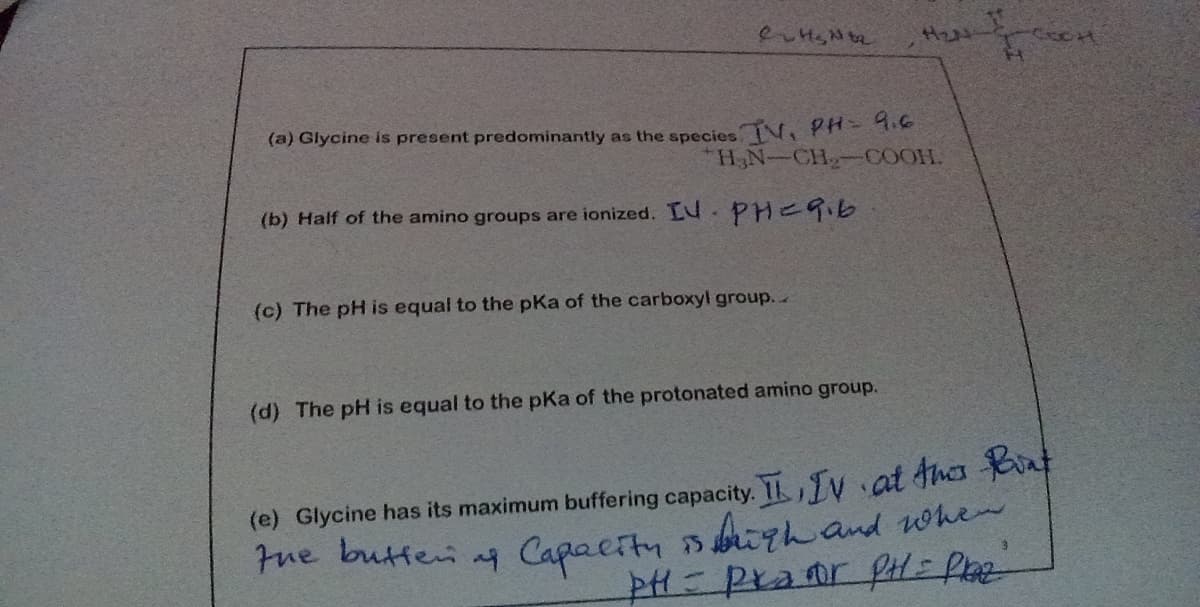 (a) Glycine is present predominantly as the species N, PH-1.6
H,N-CH-OCOOH.
(b) Half of the amino groups are ionized. LU.PHE9.6
(c) The pH is equal to the pKa of the carboxyl group.
(d) The pH is equal to the pKa of the protonated amino group.
(e) Glycine has its maximum buffering capacity. I TV at Ahes t
Fue butten ag Capaeity sigh and whe
चत उम्त मर्द
