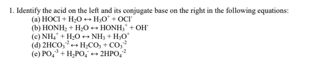 1. Identify the acid on the left and its conjugate base on the right in the following equations:
(а) НОСІ + H:О- Hо"+ ОCI
(b) HONH2 + HO → HONH;* + OH
(c) NH,* + H2O→ NH3 + H;O*
(d) 2HCO;?+ H2CO3 + CO;²
(е) РО, 3 + Н,РО; + 2HРО, ?
