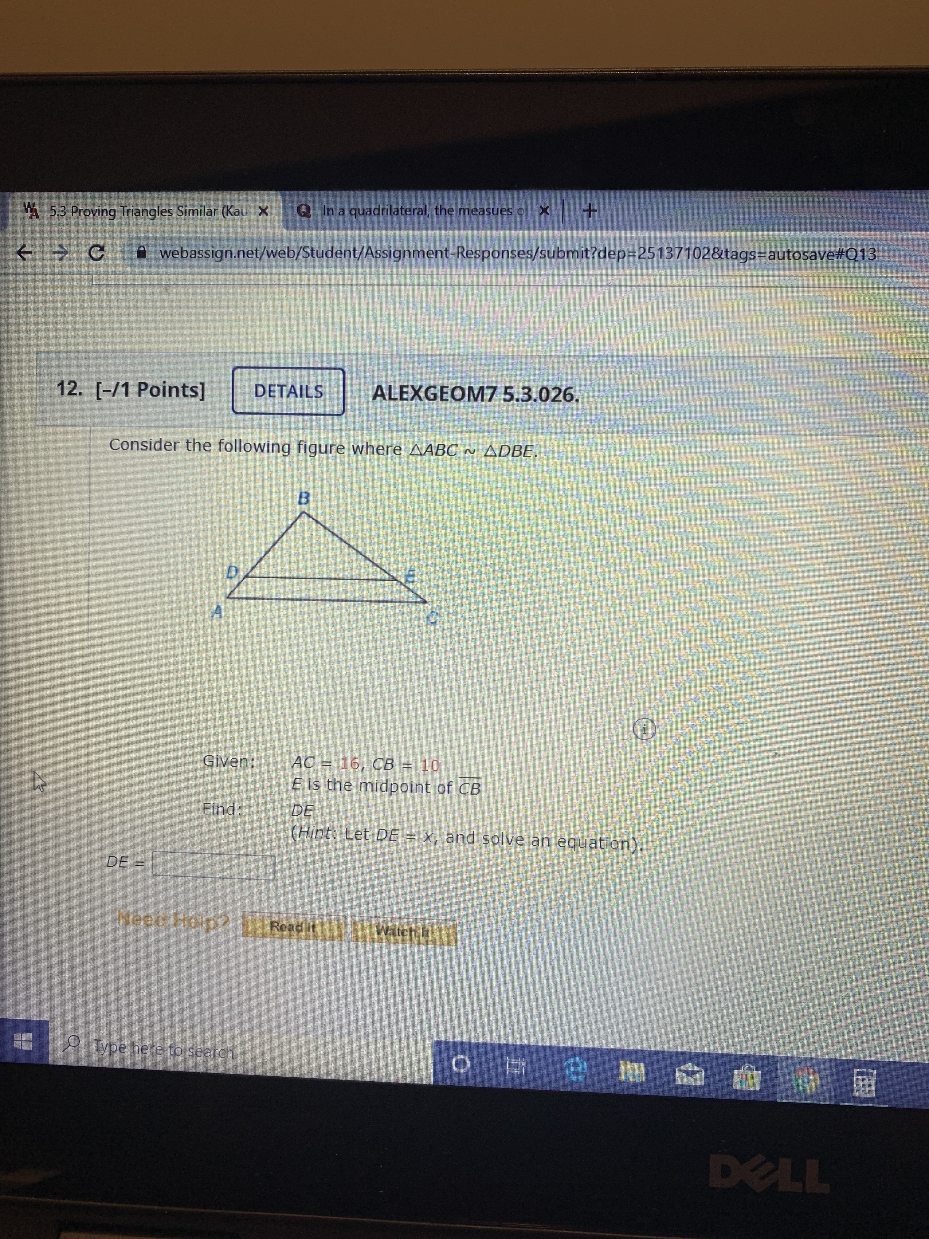 Title: Solving Similar Triangles Problem

**Problem:**
Consider the following figure where triangle \( \triangle ABC \sim \triangle DBE \).

**Diagram Description:**
A geometric figure is displayed with two triangles. Triangle \( \triangle ABC \) is larger, and triangle \( \triangle DBE \) is nested inside it. Each triangle shares a common vertex B. Point E is the midpoint of CB creating line segments DE and EB.

**Given:**
- \( AC = 16 \)
- \( CB = 10 \)
- \( E \) is the midpoint of \( CB \)

**Objective:**
Find the length of \( DE \).

**Hint:**
Let \( DE = x \), and solve an equation.

**Solution Box:**
\[ DE = \_\_\_ \]

**Additional Resources:**
- Option to "Read It" for further explanation
- Option to "Watch It" for a visual walkthrough

**Instructions:**
To solve the problem, use the properties of similar triangles. Create equations using known lengths and apply the midpoint rule to find the unknown length DE.