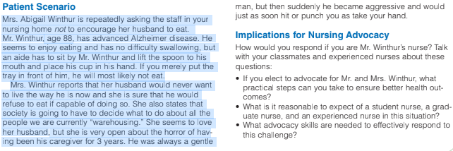 Patient Scenario
man, but then suddenly he became aggressive and would
just as soon hit or punch you as take your hand.
Mrs. Abigail Winthur is repeatedly asking the staff in your
nursing home not to encourage her husband to eat.
Mr. Winthur, age 88, has advanced Alzheimer disease. He
seems to enjoy eating and has no difficulty swallowing, but
Implications for Nursing Advocacy
How would you respond if you are Mr. Winthur's nurse? Talk
with your classmates and experienced nurses about these
questions:
an aide has to sit by Mr. Winthur and lift the spoon to his
mouth and place his cup in his hand. If you merely put the
tray in front of him, he will most likely not eat.
Mrs. Winthur reports that her husband would never want
to live the way he is now and she is sure that he would
refuse to eat if capable of doing so. She also states that
society is going to have to decide what to do about all the
people we are currently "warehousing." She seems to love
her husband, but she is very open about the horror of hav-
ing been his caregiver for 3 years. He was always a gentle
• If you elect to advocate for Mr. and Mrs. Winthur, what
practical steps can you take to ensure better health out-
comes?
• What is it reasonable to expect of a student nurse, a grad-
uate nurse, and an experienced nurse in this situation?
• What advocacy skills are needed to effectively respond to
this challenge?
