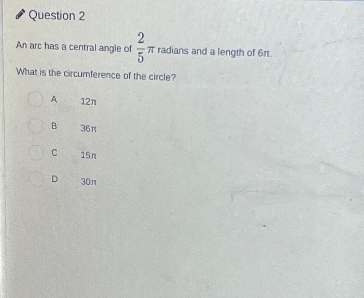 Question 2
2
An arc has a central angle of π radians and a length of 61.
What is the circumference of the circle?
A
B
c
D
12n
36π
15m
30п