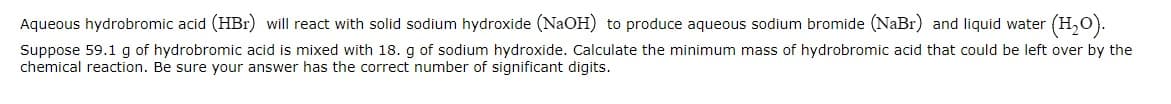 Aqueous hydrobromic acid (HBr) will react with solid sodium hydroxide (NaOH) to produce aqueous sodium bromide (NaBr) and liquid water (H₂O).
Suppose 59.1 g of hydrobromic acid is mixed with 18. g of sodium hydroxide. Calculate the minimum mass of hydrobromic acid that could be left over by the
chemical reaction. Be sure your answer has the correct number of significant digits.