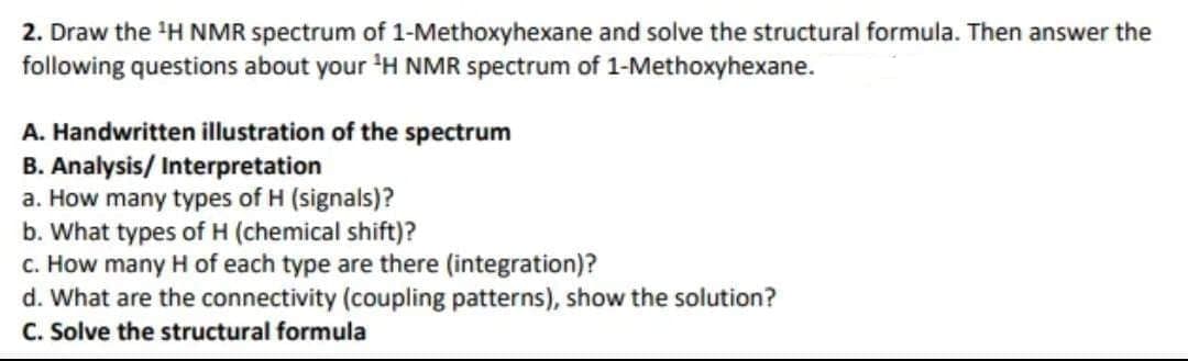 2. Draw the ¹H NMR spectrum of 1-Methoxyhexane and solve the structural formula. Then answer the
following questions about your ¹H NMR spectrum of 1-Methoxyhexane.
A. Handwritten illustration of the spectrum
B. Analysis/ Interpretation
a. How many types of H (signals)?
b. What types of H (chemical shift)?
c. How many H of each type are there (integration)?
d. What are the connectivity (coupling patterns), show the solution?
C. Solve the structural formula