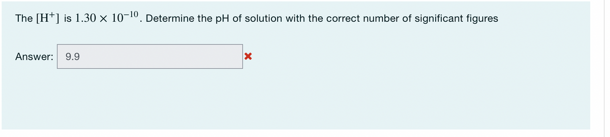 The [H+] is 1.30 × 10-¹0. Determine the pH of solution with the correct number of significant figures
Answer: 9.9
X