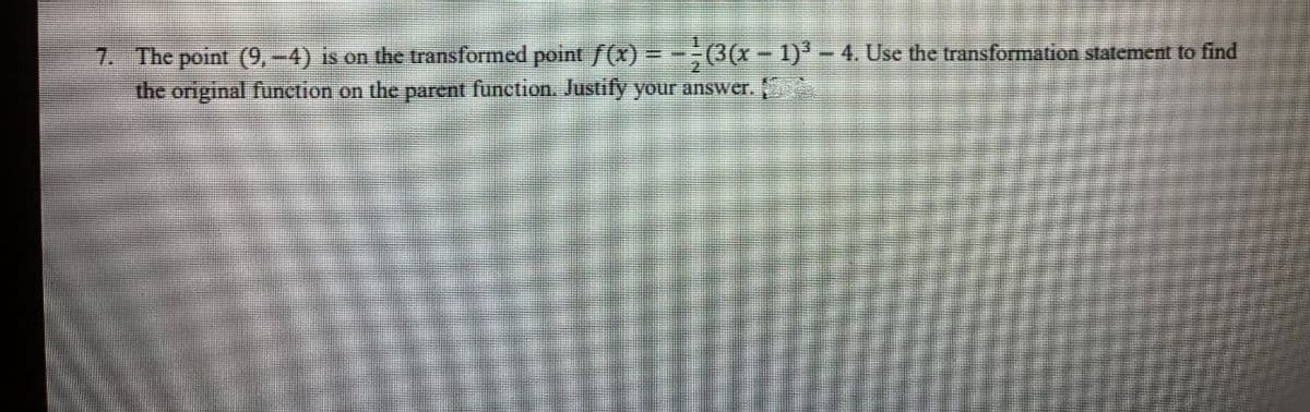 7. The point (9,-4) is on the transformed point ƒ(x) = -- (3(x - 1)³ – 4. Use the transformation statement to find
the original function on the parent function. Justify your answer.