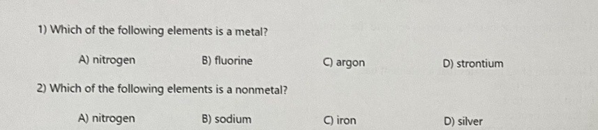 1) Which of the following elements is a metal?
A) nitrogen
2) Which of the following elements is a nonmetal?
B) sodium
A) nitrogen
B) fluorine
C) argon
C) iron
D) strontium
D) silver