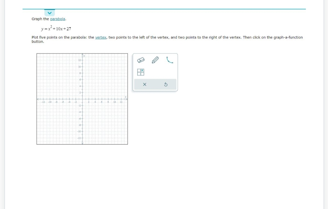 Graph the parabola.
y=x² +10x+27
Plot five points on the parabola: the vertex, two points to the left of the vertex, and two points to the right of the vertex. Then click on the graph-a-function
button.
-12 -10. S 3
12-
10-
in-
€6-
42-
-10-
-12-
4
A
$
10 12
ME
S